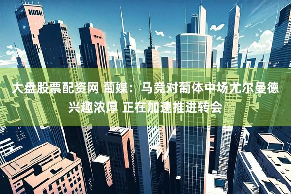 大盘股票配资网 葡媒：马竞对葡体中场尤尔曼德兴趣浓厚 正在加速推进转会