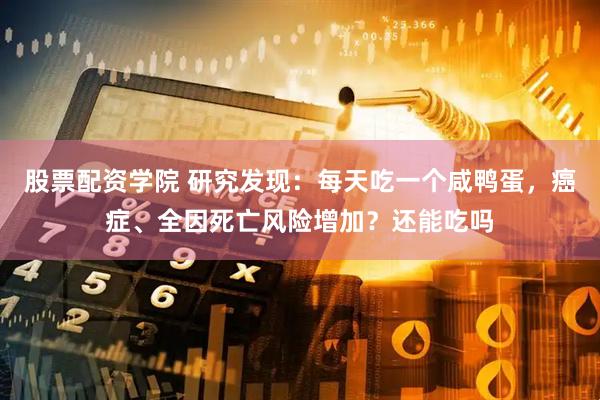 股票配资学院 研究发现：每天吃一个咸鸭蛋，癌症、全因死亡风险增加？还能吃吗