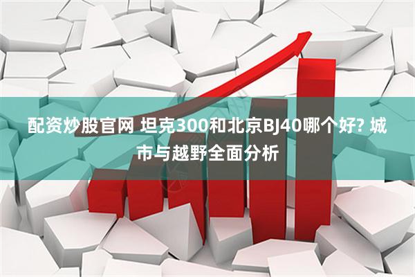 配资炒股官网 坦克300和北京BJ40哪个好? 城市与越野全面分析