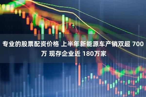 专业的股票配资价格 上半年新能源车产销双超 700 万 现存企业近 180万家