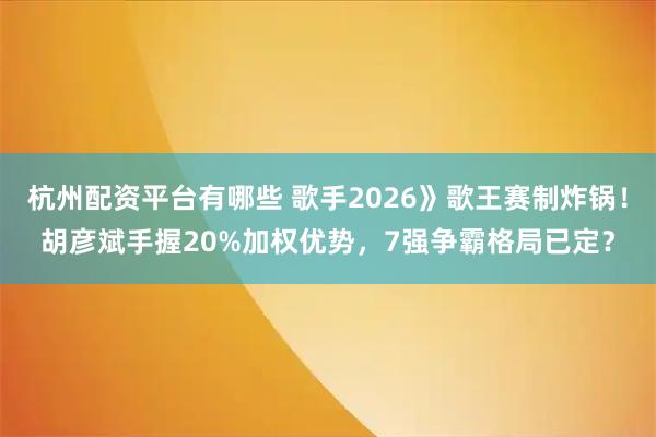 杭州配资平台有哪些 歌手2026》歌王赛制炸锅！胡彦斌手握20%加权优势，7强争霸格局已定？
