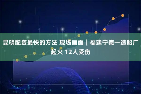 昆明配资最快的方法 现场画面｜福建宁德一造船厂起火 12人受伤