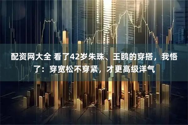 配资网大全 看了42岁朱珠、王鸥的穿搭，我悟了：穿宽松不穿紧，才更高级洋气