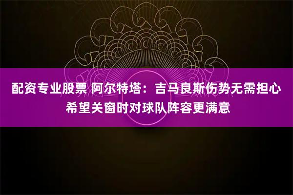 配资专业股票 阿尔特塔：吉马良斯伤势无需担心 希望关窗时对球队阵容更满意
