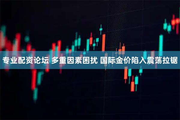 专业配资论坛 多重因素困扰 国际金价陷入震荡拉锯