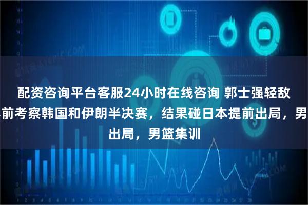 配资咨询平台客服24小时在线咨询 郭士强轻敌了！赛前考察韩国和伊朗半决赛，结果碰日本提前出局，男篮集训