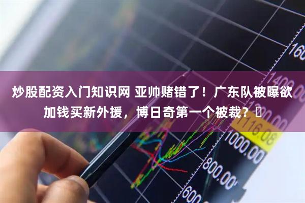 炒股配资入门知识网 亚帅赌错了！广东队被曝欲加钱买新外援，博日奇第一个被裁？‍