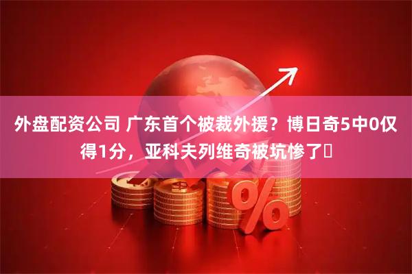 外盘配资公司 广东首个被裁外援？博日奇5中0仅得1分，亚科夫列维奇被坑惨了‍