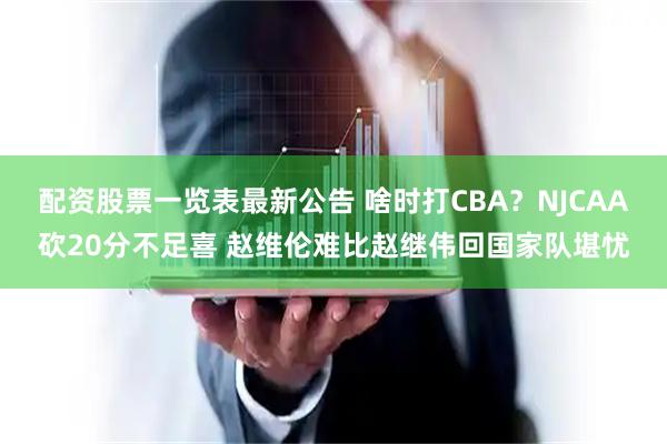 配资股票一览表最新公告 啥时打CBA？NJCAA砍20分不足喜 赵维伦难比赵继伟回国家队堪忧