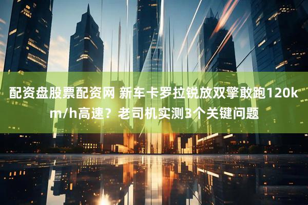 配资盘股票配资网 新车卡罗拉锐放双擎敢跑120km/h高速？老司机实测3个关键问题